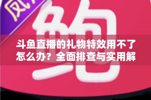 斗鱼直播的礼物特效用不了怎么办？全面排查与实用解决指南