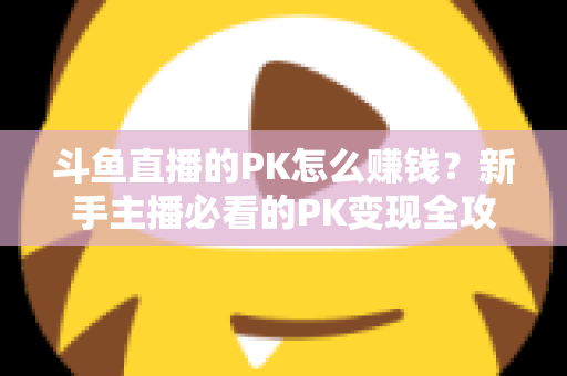 斗鱼直播的PK怎么赚钱？新手主播必看的PK变现全攻略与实操技巧解析