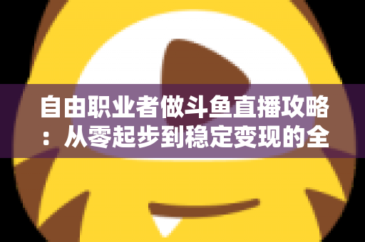 自由职业者做斗鱼直播攻略：从零起步到稳定变现的全方位实战指南