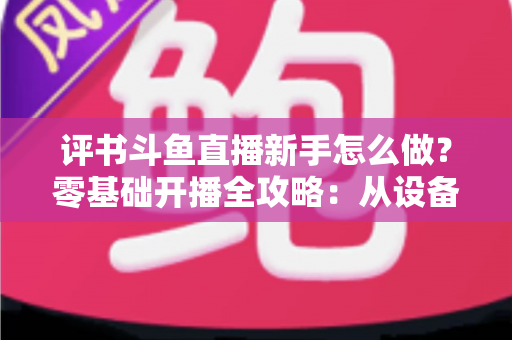 评书斗鱼直播新手怎么做？零基础开播全攻略：从设备准备到涨粉变现的完整指南