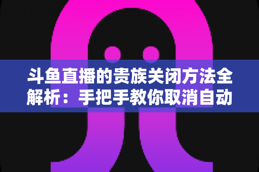 斗鱼直播的贵族关闭方法全解析:手把手教你取消自动续费、隐藏贵族身份(新手必读) 斗鱼直播的贵族关闭方法全解析:手把手教你取消自动续费、隐藏贵族身份(新手必读)