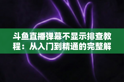 斗鱼直播弹幕不显示排查教程：从入门到精通的完整解决方案指南，快速恢复弹幕互动体验