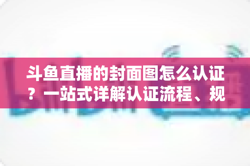 斗鱼直播的封面图怎么认证？一站式详解认证流程、规范要求与实用技巧