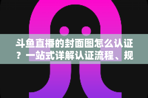 斗鱼直播的封面图怎么认证？一站式详解认证流程、规范要求与实用技巧