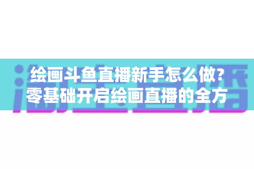 绘画斗鱼直播新手怎么做？零基础开启绘画直播的全方位实战指南