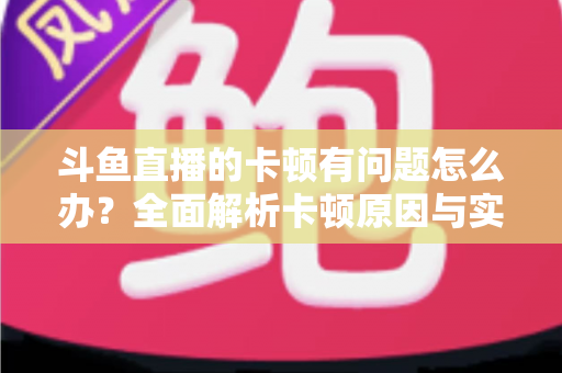 斗鱼直播的卡顿有问题怎么办？全面解析卡顿原因与实用解决方案，助你畅享流畅观影体验