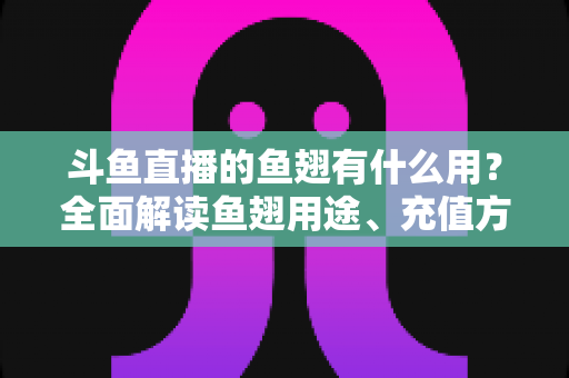 斗鱼直播的鱼翅有什么用？全面解读鱼翅用途、充值方法与理性消费指南