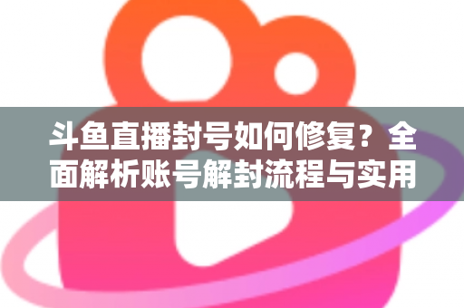 斗鱼直播封号如何修复？全面解析账号解封流程与实用技巧大全