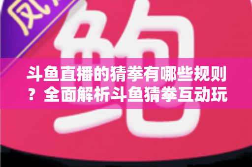 斗鱼直播的猜拳有哪些规则？全面解析斗鱼猜拳互动玩法与参与技巧