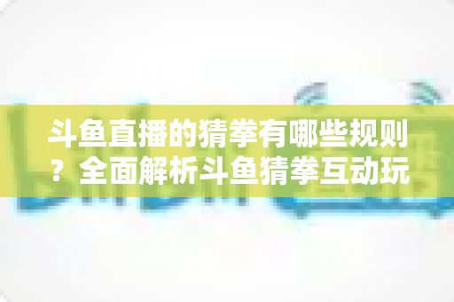 斗鱼直播的猜拳有哪些规则？全面解析斗鱼猜拳互动玩法与参与技巧