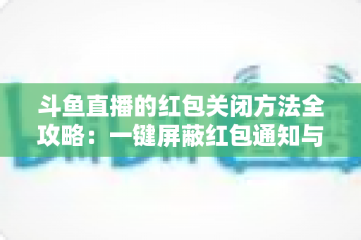 斗鱼直播的红包关闭方法全攻略：一键屏蔽红包通知与弹窗的完整教程