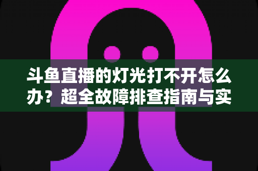 斗鱼直播的灯光打不开怎么办？超全故障排查指南与实用解决方法一览