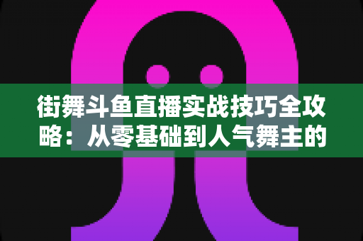 街舞斗鱼直播实战技巧全攻略：从零基础到人气舞主的进阶指南