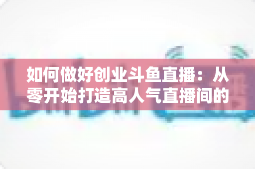 如何做好创业斗鱼直播:从零开始打造高人气直播间的完整实战指南 如何做好创业斗鱼直播:从零开始打造高人气直播间的完整实战指南
