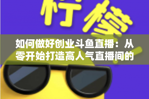 如何做好创业斗鱼直播：从零开始打造高人气直播间的完整实战指南