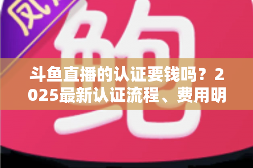 斗鱼直播的认证要钱吗?2025最新认证流程、费用明细与避坑指南全解析 斗鱼直播的认证要钱吗?2025最新认证流程、费用明细与避坑指南全解析