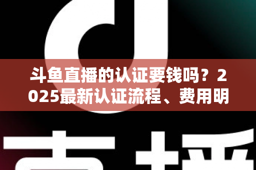 斗鱼直播的认证要钱吗？2025最新认证流程、费用明细与避坑指南全解析