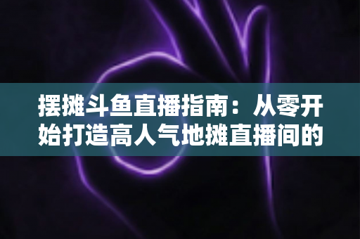 摆摊斗鱼直播指南：从零开始打造高人气地摊直播间的实战手册
