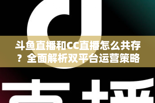 斗鱼直播和CC直播怎么共存？全面解析双平台运营策略与实用指南