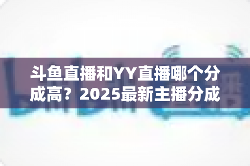斗鱼直播和YY直播哪个分成高？2025最新主播分成对比与平台选择全攻略