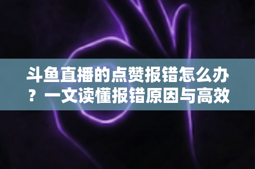 斗鱼直播的点赞报错怎么办？一文读懂报错原因与高效解决方法