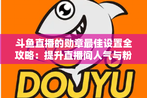 斗鱼直播的勋章最佳设置全攻略：提升直播间人气与粉丝粘性的必备指南