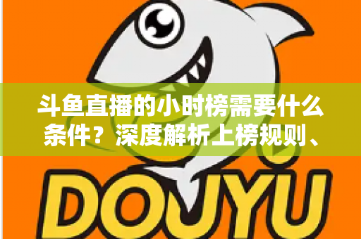 斗鱼直播的小时榜需要什么条件?深度解析上榜规则、冲刺技巧与主播成长指南 斗鱼直播的小时榜需要什么条件?深度解析上榜规则、冲刺技巧与主播成长指南