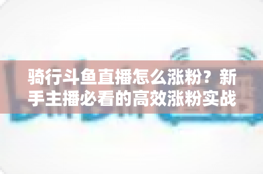 骑行斗鱼直播怎么涨粉？新手主播必看的高效涨粉实战攻略