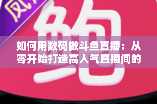如何用数码做斗鱼直播：从零开始打造高人气直播间的完整指南