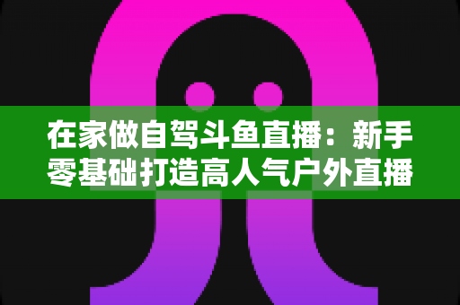 在家做自驾斗鱼直播：新手零基础打造高人气户外直播间的完整实战指南