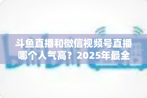斗鱼直播和微信视频号直播哪个人气高？2025年最全平台人气对比与选择指南