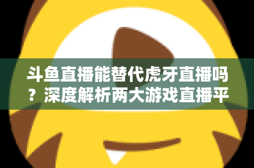 斗鱼直播能替代虎牙直播吗？深度解析两大游戏直播平台的竞争格局与未来走向