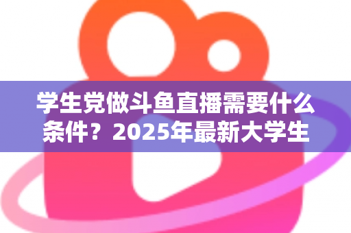 学生党做斗鱼直播需要什么条件？2025年最新大学生主播入门全攻略：硬件、认证、技能与时间管理一站式指南