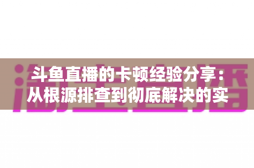 斗鱼直播的卡顿经验分享:从根源排查到彻底解决的实用指南 斗鱼直播的卡顿经验分享:从根源排查到彻底解决的实用指南