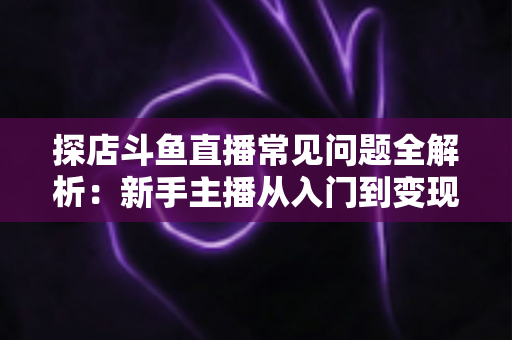 探店斗鱼直播常见问题全解析:新手主播从入门到变现的实战避坑指南 探店斗鱼直播常见问题全解析:新手主播从入门到变现的实战避坑指南