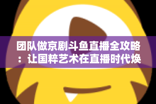 团队做京剧斗鱼直播全攻略：让国粹艺术在直播时代焕发新光彩