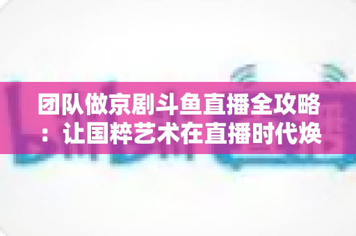 团队做京剧斗鱼直播全攻略：让国粹艺术在直播时代焕发新光彩