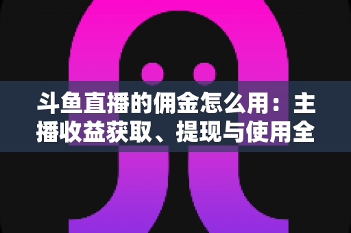 斗鱼直播的佣金怎么用：主播收益获取、提现与使用全攻略