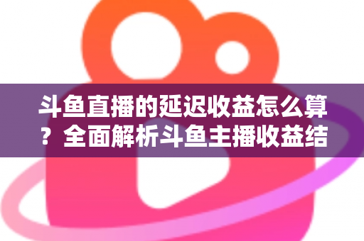 斗鱼直播的延迟收益怎么算？全面解析斗鱼主播收益结算规则、分成比例与提现流程