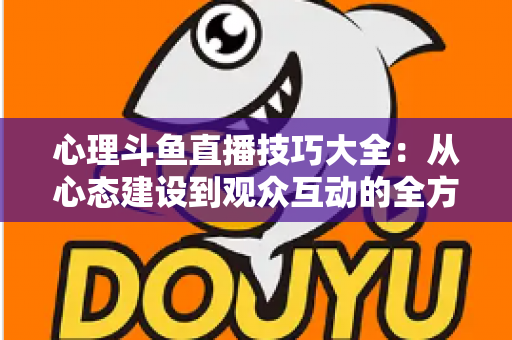 心理斗鱼直播技巧大全：从心态建设到观众互动的全方位实战指南