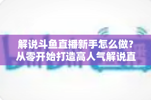 解说斗鱼直播新手怎么做？从零开始打造高人气解说直播间的全方位实战指南
