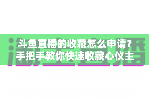 斗鱼直播的收藏怎么申请?手把手教你快速收藏心仪主播的完整指南 斗鱼直播的收藏怎么申请?手把手教你快速收藏心仪主播的完整指南
