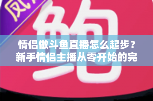 情侣做斗鱼直播怎么起步?新手情侣主播从零开始的完整实战指南 情侣做斗鱼直播怎么起步?新手情侣主播从零开始的完整实战指南