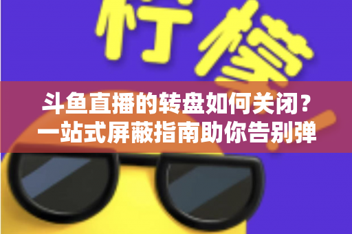 斗鱼直播的转盘如何关闭？一站式屏蔽指南助你告别弹窗打扰