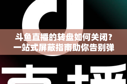 斗鱼直播的转盘如何关闭？一站式屏蔽指南助你告别弹窗打扰