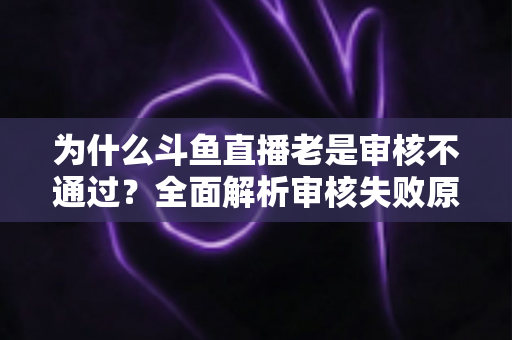 为什么斗鱼直播老是审核不通过?全面解析审核失败原因与高效解决方案 为什么斗鱼直播老是审核不通过?全面解析审核失败原因与高效解决方案