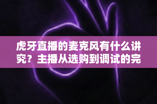 虎牙直播的麦克风有什么讲究？主播从选购到调试的完整指南