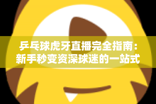 乒乓球虎牙直播完全指南：新手秒变资深球迷的一站式观赛宝典
