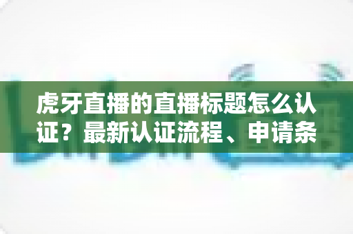 虎牙直播的直播标题怎么认证?最新认证流程、申请条件与实用技巧全解析 虎牙直播的直播标题怎么认证?最新认证流程、申请条件与实用技巧全解析
