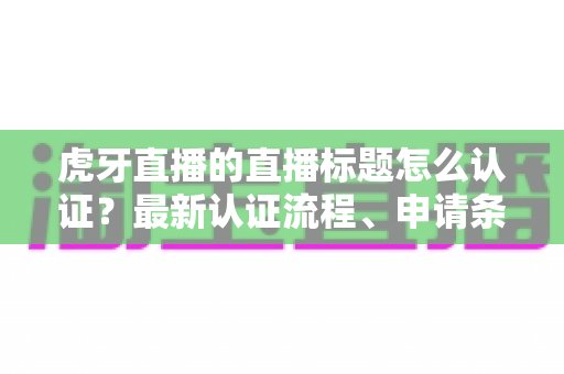 虎牙直播的直播标题怎么认证?最新认证流程、申请条件与实用技巧全解析 虎牙直播的直播标题怎么认证?最新认证流程、申请条件与实用技巧全解析